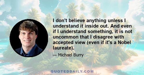 I don't believe anything unless I understand it inside out. And even if I understand something, it is not uncommon that I disagree with accepted view (even if it's a Nobel laureate).