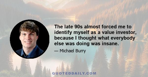 The late 90s almost forced me to identify myself as a value investor, because I thought what everybody else was doing was insane.