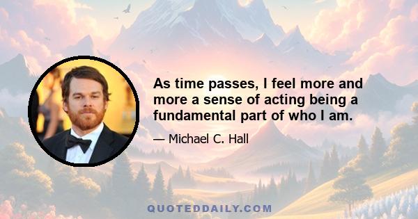 As time passes, I feel more and more a sense of acting being a fundamental part of who I am.