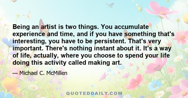 Being an artist is two things. You accumulate experience and time, and if you have something that's interesting, you have to be persistent. That's very important. There's nothing instant about it. It's a way of life,