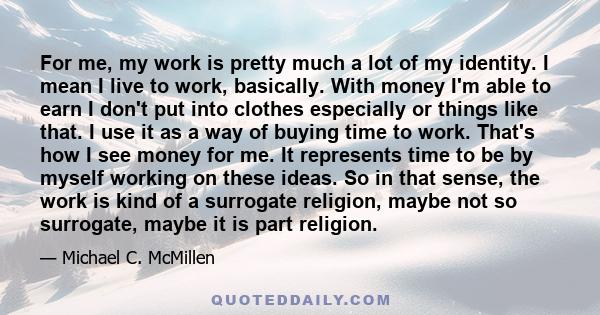 For me, my work is pretty much a lot of my identity. I mean I live to work, basically. With money I'm able to earn I don't put into clothes especially or things like that. I use it as a way of buying time to work.