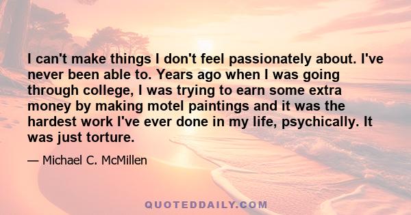 I can't make things I don't feel passionately about. I've never been able to. Years ago when I was going through college, I was trying to earn some extra money by making motel paintings and it was the hardest work I've