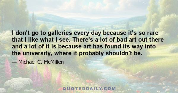 I don't go to galleries every day because it's so rare that I like what I see. There's a lot of bad art out there and a lot of it is because art has found its way into the university, where it probably shouldn't be.