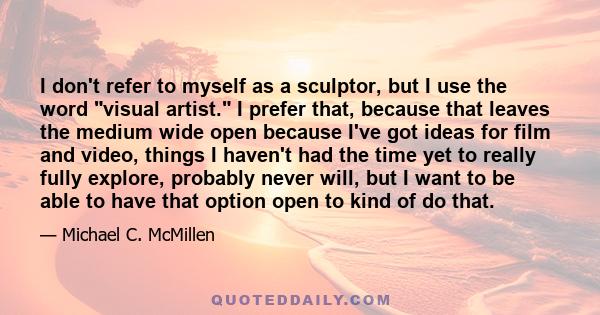 I don't refer to myself as a sculptor, but I use the word visual artist. I prefer that, because that leaves the medium wide open because I've got ideas for film and video, things I haven't had the time yet to really