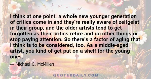 I think at one point, a whole new younger generation of critics come in and they're really aware of zeitgeist in their group, and the older artists tend to get forgotten as their critics retire and do other things or