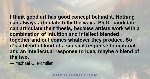 I think good art has good concept behind it. Nothing can always articulate fully the way a Ph.D. candidate can articulate their thesis, because artists work with a combination of intuition and intellect blended together 