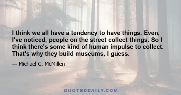 I think we all have a tendency to have things. Even, I've noticed, people on the street collect things. So I think there's some kind of human impulse to collect. That's why they build museums, I guess.