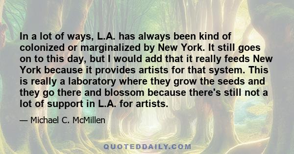 In a lot of ways, L.A. has always been kind of colonized or marginalized by New York. It still goes on to this day, but I would add that it really feeds New York because it provides artists for that system. This is