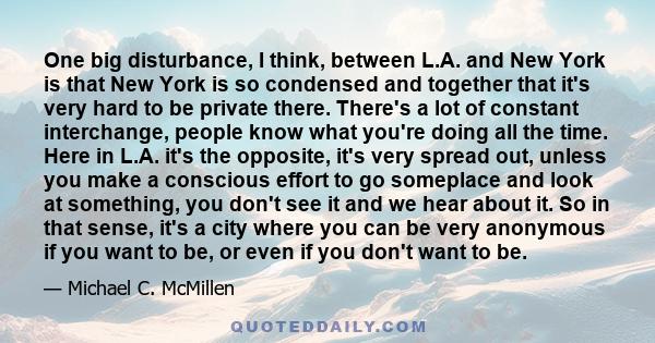 One big disturbance, I think, between L.A. and New York is that New York is so condensed and together that it's very hard to be private there. There's a lot of constant interchange, people know what you're doing all the 