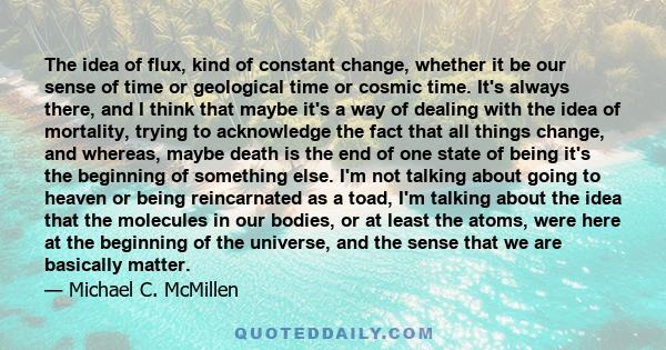 The idea of flux, kind of constant change, whether it be our sense of time or geological time or cosmic time. It's always there, and I think that maybe it's a way of dealing with the idea of mortality, trying to