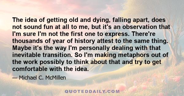 The idea of getting old and dying, falling apart, does not sound fun at all to me, but it's an observation that I'm sure I'm not the first one to express. There're thousands of year of history attest to the same thing.