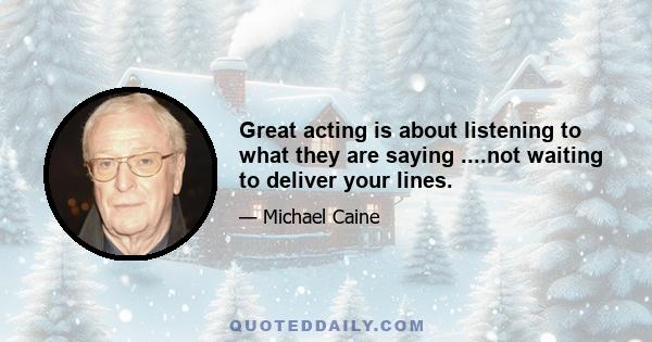 Great acting is about listening to what they are saying ....not waiting to deliver your lines.