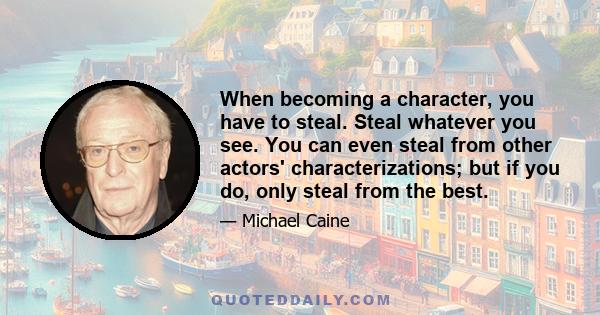 When becoming a character, you have to steal. Steal whatever you see. You can even steal from other actors' characterizations; but if you do, only steal from the best.