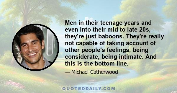 Men in their teenage years and even into their mid to late 20s, they're just baboons. They're really not capable of taking account of other people's feelings, being considerate, being intimate. They are essentially high 
