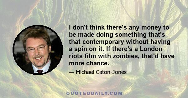 I don't think there's any money to be made doing something that's that contemporary without having a spin on it. If there's a London riots film with zombies, that'd have more chance.