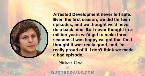 Arrested Development never felt safe. Even the first season, we did thirteen episodes, and we thought we'd never do a back nine. So I never thought in a million years we'd get to make three seasons. I was happy we got