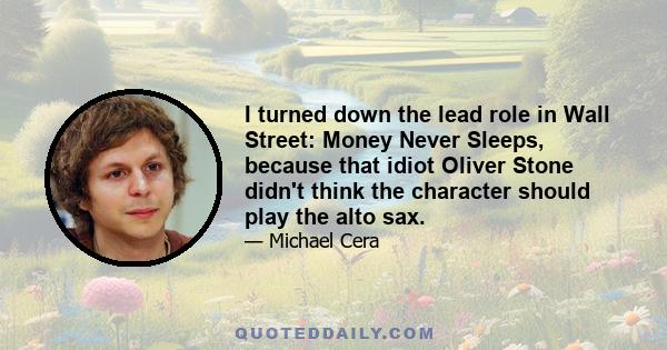 I turned down the lead role in Wall Street: Money Never Sleeps, because that idiot Oliver Stone didn't think the character should play the alto sax.