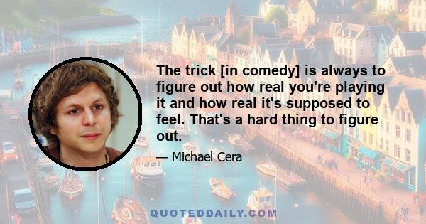 The trick [in comedy] is always to figure out how real you're playing it and how real it's supposed to feel. That's a hard thing to figure out.