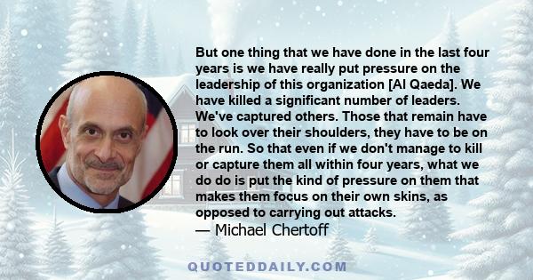 But one thing that we have done in the last four years is we have really put pressure on the leadership of this organization [Al Qaeda]. We have killed a significant number of leaders. We've captured others. Those that