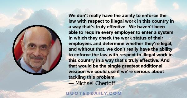 We don't really have the ability to enforce the law with respect to illegal work in this country in a way that's truly effective...We haven't been able to require every employer to enter a system in which they check the 