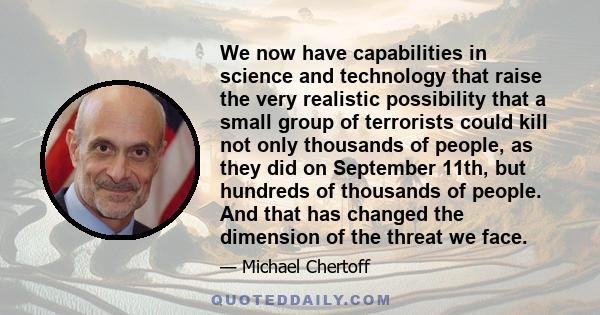 We now have capabilities in science and technology that raise the very realistic possibility that a small group of terrorists could kill not only thousands of people, as they did on September 11th, but hundreds of