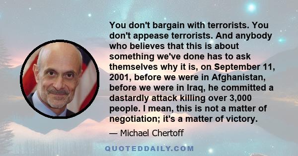 You don't bargain with terrorists. You don't appease terrorists. And anybody who believes that this is about something we've done has to ask themselves why it is, on September 11, 2001, before we were in Afghanistan,