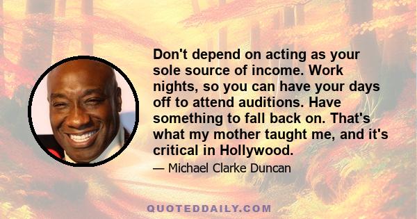Don't depend on acting as your sole source of income. Work nights, so you can have your days off to attend auditions. Have something to fall back on. That's what my mother taught me, and it's critical in Hollywood.