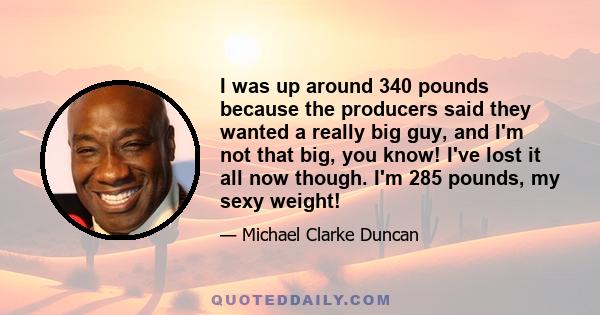 I was up around 340 pounds because the producers said they wanted a really big guy, and I'm not that big, you know! I've lost it all now though. I'm 285 pounds, my sexy weight!