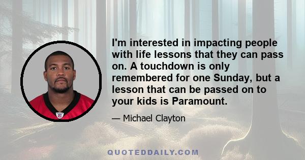 I'm interested in impacting people with life lessons that they can pass on. A touchdown is only remembered for one Sunday, but a lesson that can be passed on to your kids is Paramount.