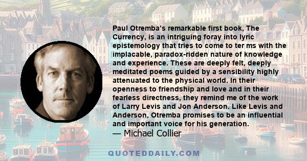 Paul Otremba’s remarkable first book, The Currency, is an intriguing foray into lyric epistemology that tries to come to ter ms with the implacable, paradox-ridden nature of knowledge and experience. These are deeply