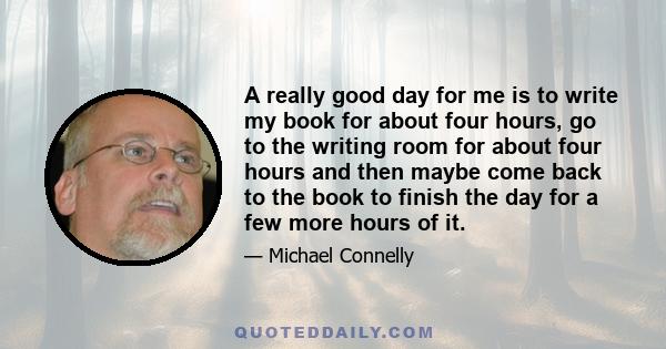 A really good day for me is to write my book for about four hours, go to the writing room for about four hours and then maybe come back to the book to finish the day for a few more hours of it.