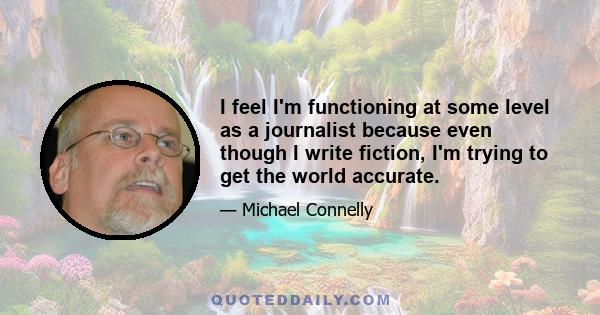 I feel I'm functioning at some level as a journalist because even though I write fiction, I'm trying to get the world accurate.