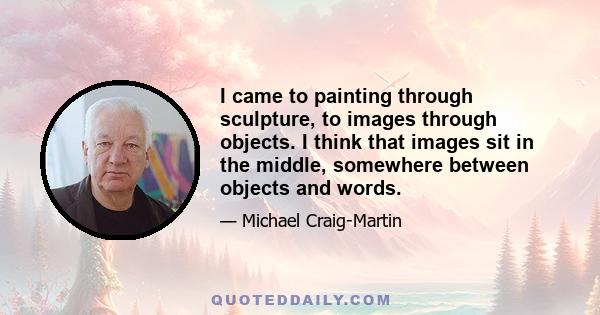 I came to painting through sculpture, to images through objects. I think that images sit in the middle, somewhere between objects and words.