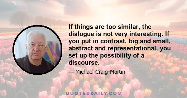 If things are too similar, the dialogue is not very interesting. If you put in contrast, big and small, abstract and representational, you set up the possibility of a discourse.