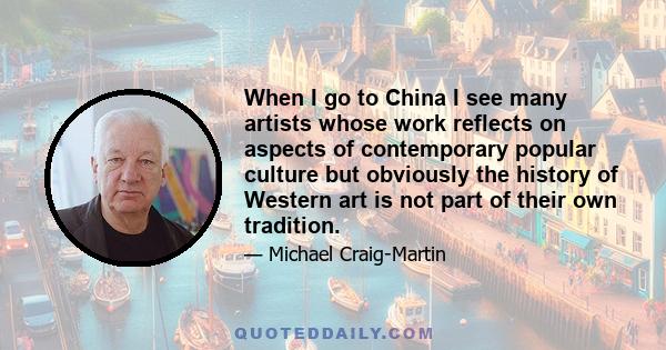 When I go to China I see many artists whose work reflects on aspects of contemporary popular culture but obviously the history of Western art is not part of their own tradition.