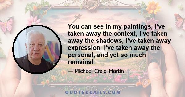 You can see in my paintings, I've taken away the context, I've taken away the shadows, I've taken away expression, I've taken away the personal, and yet so much remains!