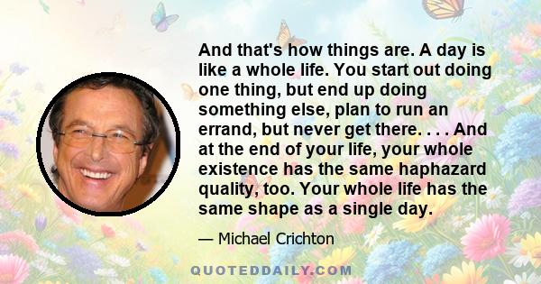 And that's how things are. A day is like a whole life. You start out doing one thing, but end up doing something else, plan to run an errand, but never get there. . . . And at the end of your life, your whole existence