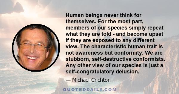 Human beings never think for themselves. For the most part, members of our species simply repeat what they are told - and become upset if they are exposed to any different view. The characteristic human trait is not