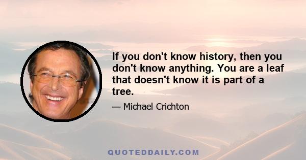 If you don't know history, then you don't know anything. You are a leaf that doesn't know it is part of a tree.