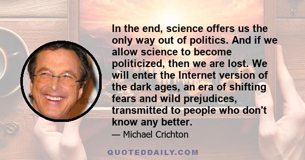 In the end, science offers us the only way out of politics. And if we allow science to become politicized, then we are lost. We will enter the Internet version of the dark ages, an era of shifting fears and wild