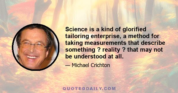 Science is a kind of glorified tailoring enterprise, a method for taking measurements that describe something ? reality ? that may not be understood at all.