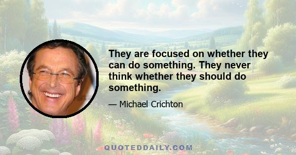 They are focused on whether they can do something. They never think whether they should do something.