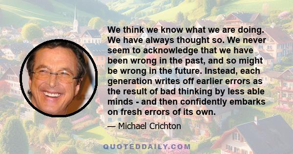 We think we know what we are doing. We have always thought so. We never seem to acknowledge that we have been wrong in the past, and so might be wrong in the future. Instead, each generation writes off earlier errors as 