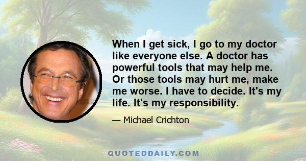 When I get sick, I go to my doctor like everyone else. A doctor has powerful tools that may help me. Or those tools may hurt me, make me worse. I have to decide. It's my life. It's my responsibility.