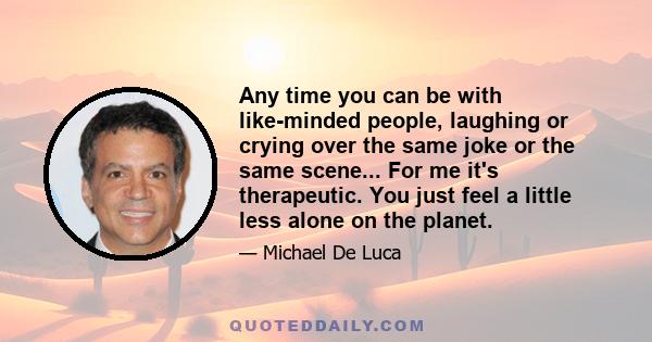 Any time you can be with like-minded people, laughing or crying over the same joke or the same scene... For me it's therapeutic. You just feel a little less alone on the planet.