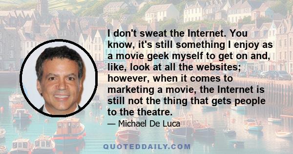 I don't sweat the Internet. You know, it's still something I enjoy as a movie geek myself to get on and, like, look at all the websites; however, when it comes to marketing a movie, the Internet is still not the thing