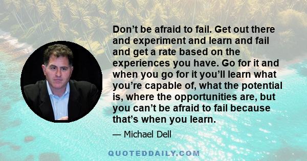 Don’t be afraid to fail. Get out there and experiment and learn and fail and get a rate based on the experiences you have. Go for it and when you go for it you’ll learn what you’re capable of, what the potential is,