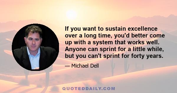 If you want to sustain excellence over a long time, you'd better come up with a system that works well. Anyone can sprint for a little while, but you can't sprint for forty years.