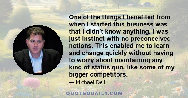 One of the things I benefited from when I started this business was that I didn't know anything. I was just instinct with no preconceived notions. This enabled me to learn and change quickly without having to worry