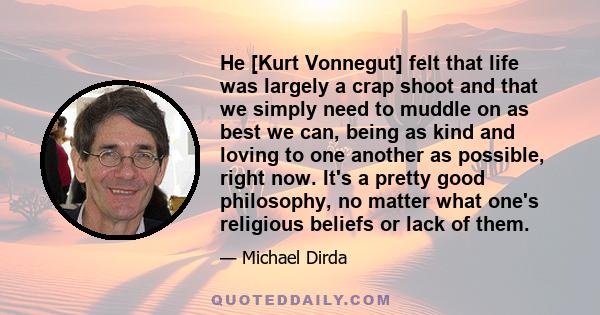 Нe [Kurt Vonnegut] felt that life was largely a crap shoot and that we simply need to muddle on as best we can, being as kind and loving to one another as possible, right now. It's a pretty good philosophy, no matter